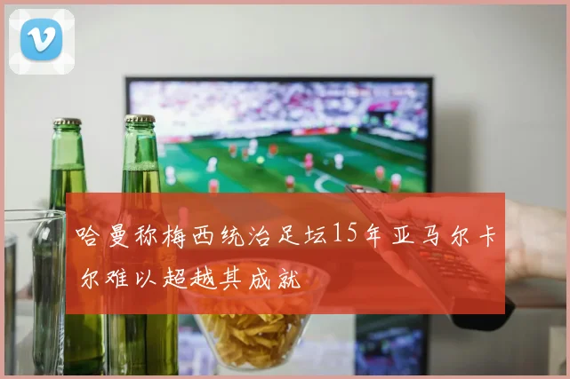 哈曼称梅西统治足坛15年亚马尔卡尔难以超越其成就