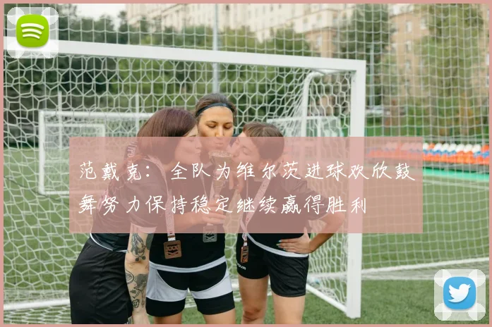 范戴克：全队为维尔茨进球欢欣鼓舞努力保持稳定继续赢得胜利