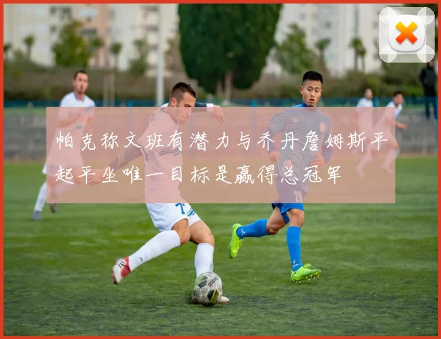 帕克称文班有潜力与乔丹詹姆斯平起平坐唯一目标是赢得总冠军