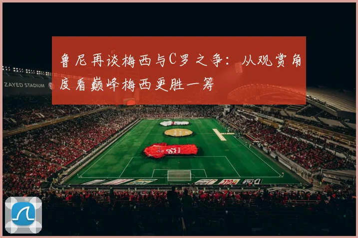 鲁尼再谈梅西与C罗之争：从观赏角度看巅峰梅西更胜一筹