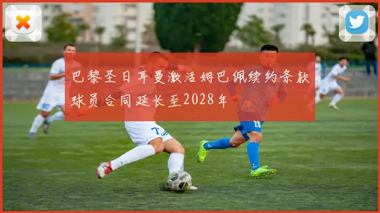 巴黎圣日耳曼激活姆巴佩续约条款球员合同延长至2028年