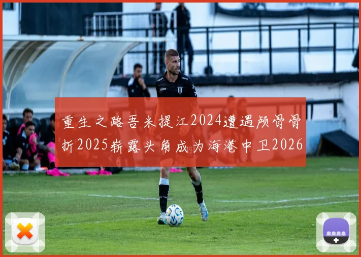 重生之路吾米提江2024遭遇颅骨骨折2025崭露头角成为海港中卫2026冲击U23冠军