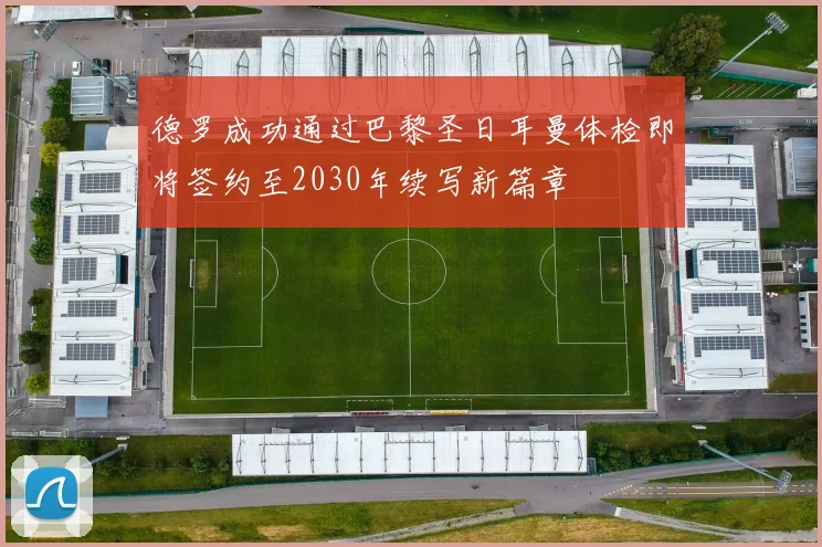 德罗成功通过巴黎圣日耳曼体检即将签约至2030年续写新篇章