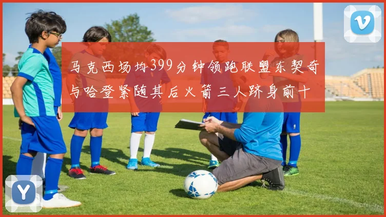 马克西场均399分钟领跑联盟东契奇与哈登紧随其后火箭三人跻身前十