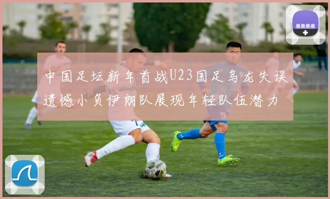 中国足坛新年首战U23国足乌龙失误遗憾小负伊朗队展现年轻队伍潜力