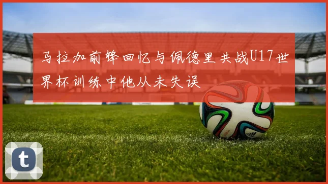 马拉加前锋回忆与佩德里共战U17世界杯训练中他从未失误