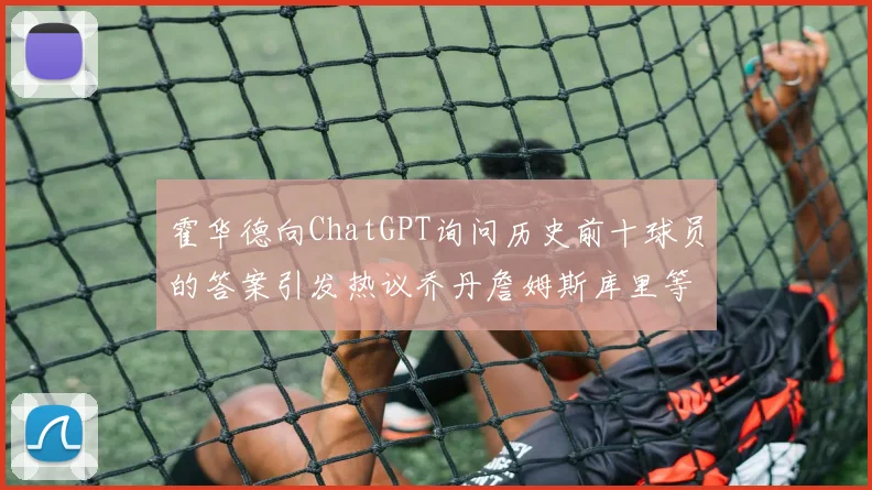 霍华德向ChatGPT询问历史前十球员的答案引发热议乔丹詹姆斯库里等传奇球星榜单揭秘
