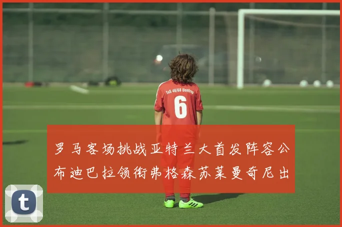 罗马客场挑战亚特兰大首发阵容公布迪巴拉领衔弗格森苏莱曼奇尼出战