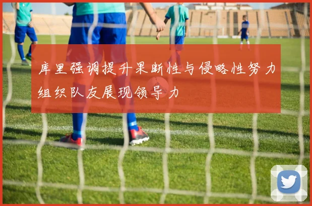 库里强调提升果断性与侵略性努力组织队友展现领导力