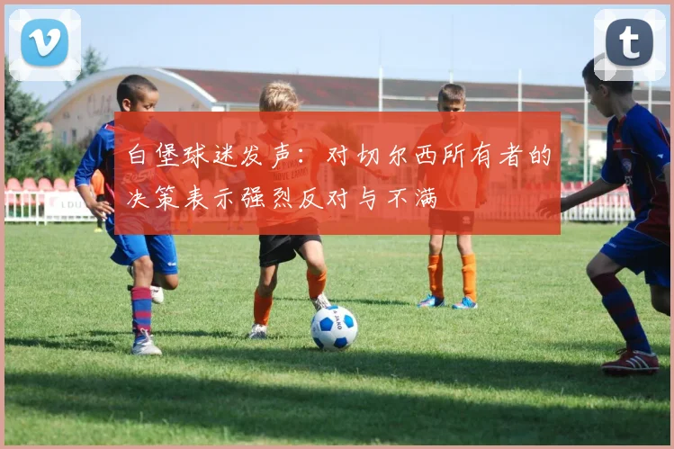 白堡球迷发声：对切尔西所有者的决策表示强烈反对与不满