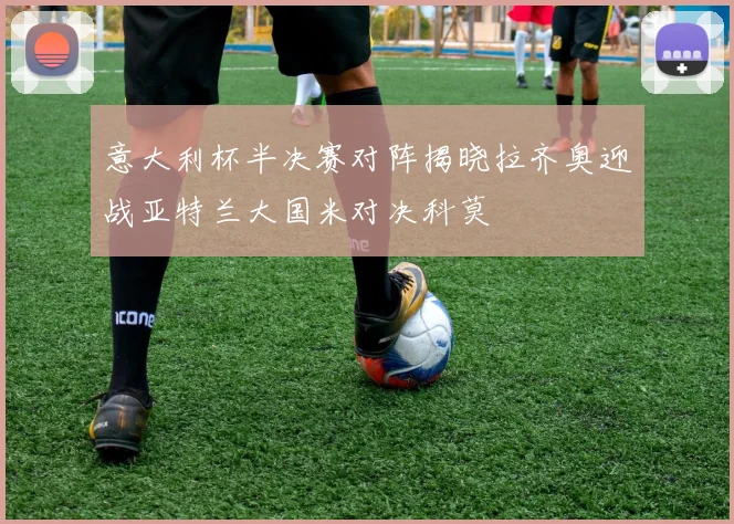 意大利杯半决赛对阵揭晓拉齐奥迎战亚特兰大国米对决科莫