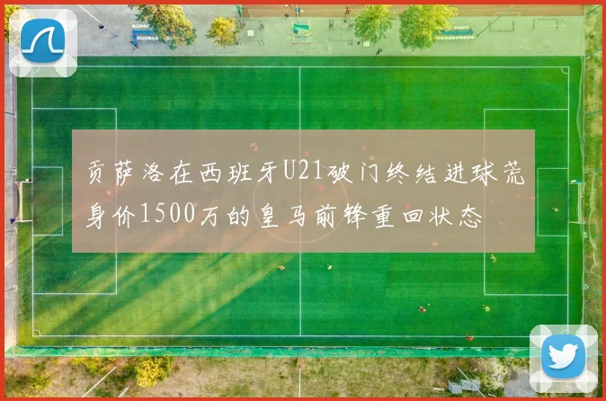 贡萨洛在西班牙U21破门终结进球荒身价1500万的皇马前锋重回状态
