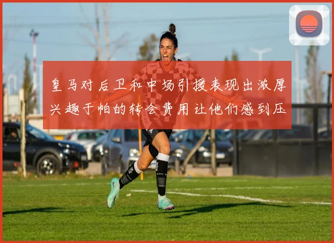 皇马对后卫和中场引援表现出浓厚兴趣于帕的转会费用让他们感到压力