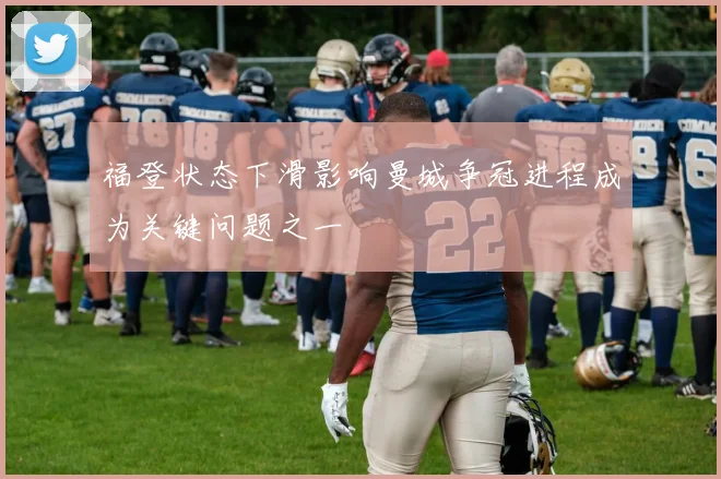 福登状态下滑影响曼城争冠进程成为关键问题之一