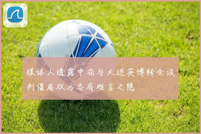 媒体人透露申花与大连英博转会谈判僵局双方各有难言之隐