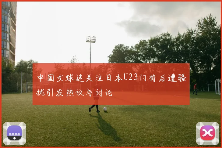 中国女球迷关注日本U23门将后遭骚扰引发热议与讨论