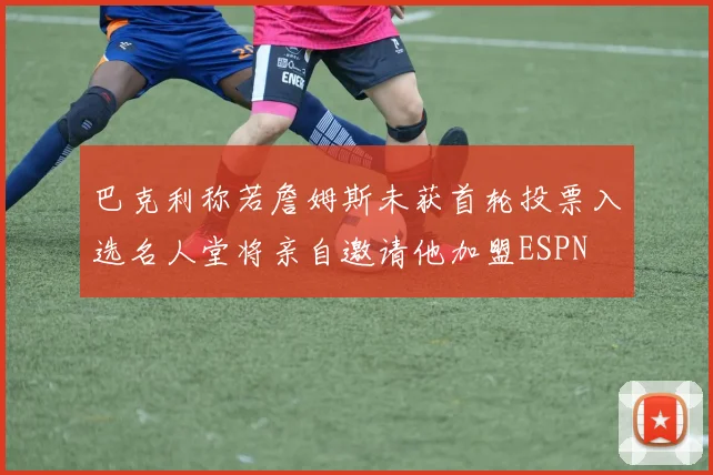 巴克利称若詹姆斯未获首轮投票入选名人堂将亲自邀请他加盟ESPN