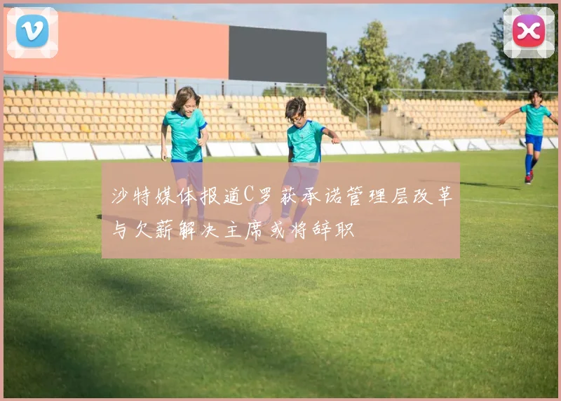 沙特媒体报道C罗获承诺管理层改革与欠薪解决主席或将辞职