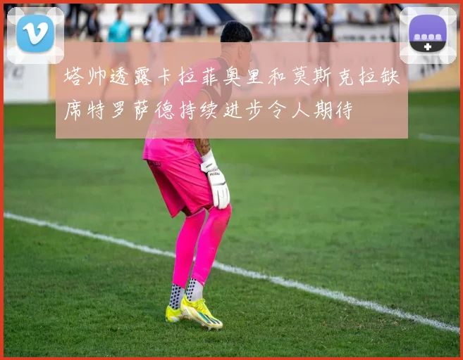 塔帅透露卡拉菲奥里和莫斯克拉缺席特罗萨德持续进步令人期待