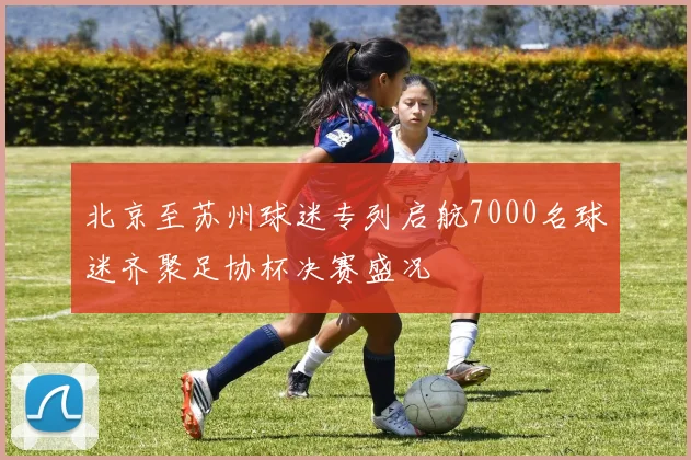 北京至苏州球迷专列启航7000名球迷齐聚足协杯决赛盛况