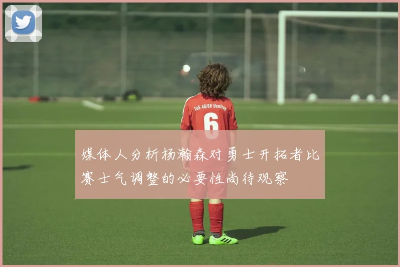 媒体人分析杨瀚森对勇士开拓者比赛士气调整的必要性尚待观察