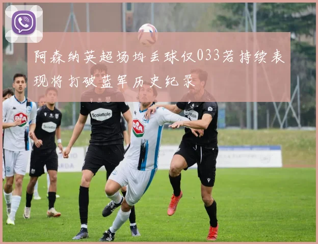 阿森纳英超场均丢球仅033若持续表现将打破蓝军历史纪录