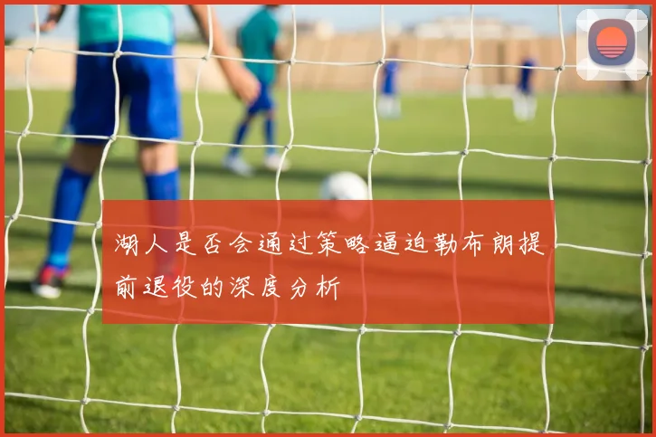 湖人是否会通过策略逼迫勒布朗提前退役的深度分析