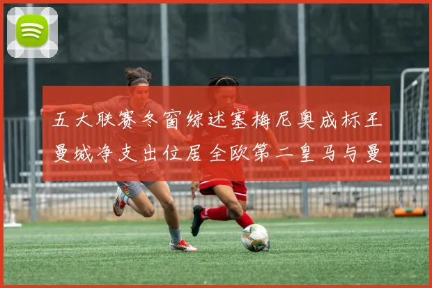 五大联赛冬窗综述塞梅尼奥成标王曼城净支出位居全欧第二皇马与曼联均未投入