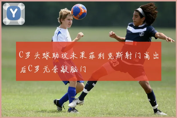 C罗头球助攻未果菲利克斯射门高出后C罗无奈敲脑门