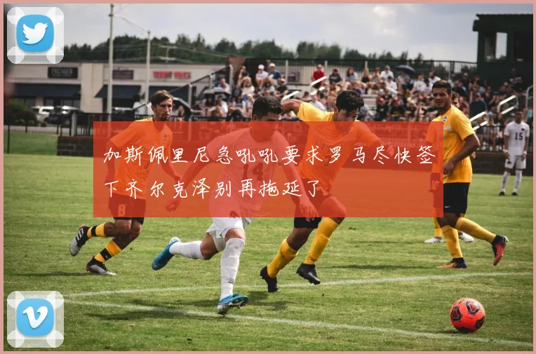 加斯佩里尼急吼吼要求罗马尽快签下齐尔克泽别再拖延了