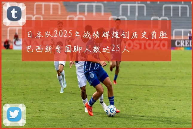 日本队2025年战绩辉煌创历史首胜巴西新晋国脚人数达25人