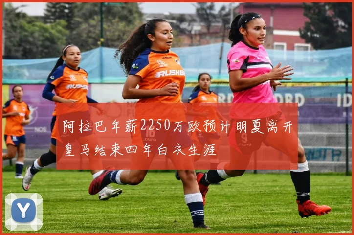 阿拉巴年薪2250万欧预计明夏离开皇马结束四年白衣生涯