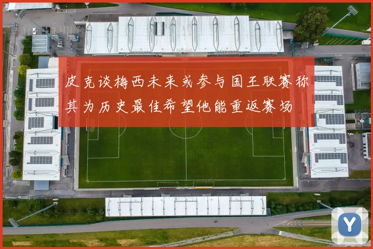 皮克谈梅西未来或参与国王联赛称其为历史最佳希望他能重返赛场