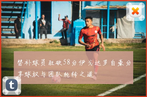 替补球员狂砍58分伊戈达罗自豪分享球权与团队轮转之道